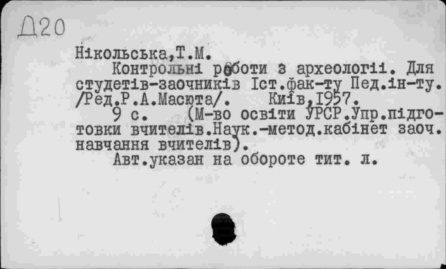 ﻿Д20
Нікольська,Т.М.
Контрольні роботи 5 археології. Для студетів-заочників Іст.фак-ту Пед.ін-ту /Ред.Р.А.Масюта/. Киів.і9?7.
9 с. (M-во освіти УРСР.Упр.підго товки вчителів.Наук.-метод.кабінет заоч навчання вчителів).
Авт.указан на обороте тит. л.